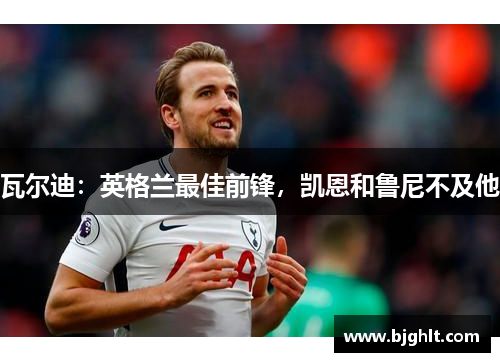 瓦尔迪：英格兰最佳前锋，凯恩和鲁尼不及他